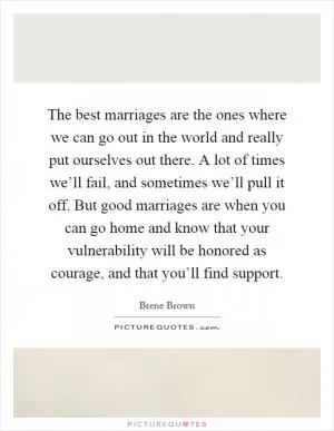 The best marriages are the ones where we can go out in the world and really put ourselves out there. A lot of times we’ll fail, and sometimes we’ll pull it off. But good marriages are when you can go home and know that your vulnerability will be honored as courage, and that you’ll find support Picture Quote #1