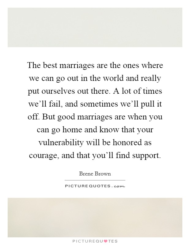 The best marriages are the ones where we can go out in the world and really put ourselves out there. A lot of times we'll fail, and sometimes we'll pull it off. But good marriages are when you can go home and know that your vulnerability will be honored as courage, and that you'll find support. Picture Quote #1