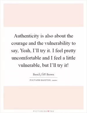 Authenticity is also about the courage and the vulnerability to say, Yeah, I’ll try it. I feel pretty uncomfortable and I feel a little vulnerable, but I’ll try it! Picture Quote #1