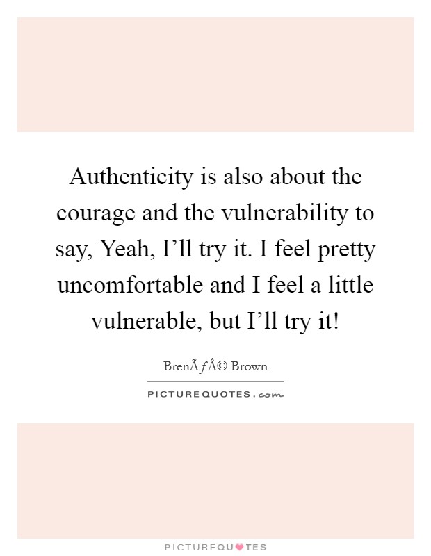 Authenticity is also about the courage and the vulnerability to say, Yeah, I'll try it. I feel pretty uncomfortable and I feel a little vulnerable, but I'll try it! Picture Quote #1