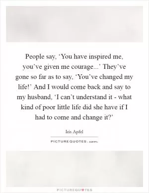 People say, ‘You have inspired me, you’ve given me courage...’ They’ve gone so far as to say, ‘You’ve changed my life!’ And I would come back and say to my husband, ‘I can’t understand it - what kind of poor little life did she have if I had to come and change it?’ Picture Quote #1