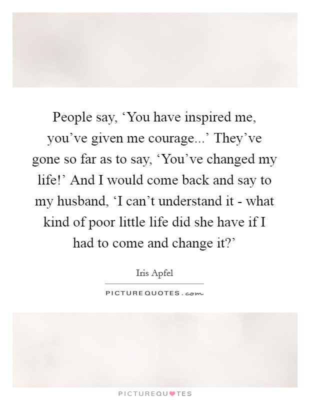 People say, ‘You have inspired me, you've given me courage...' They've gone so far as to say, ‘You've changed my life!' And I would come back and say to my husband, ‘I can't understand it - what kind of poor little life did she have if I had to come and change it?' Picture Quote #1