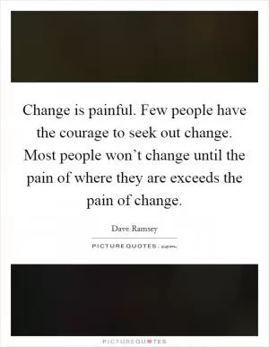 Change is painful. Few people have the courage to seek out change. Most people won’t change until the pain of where they are exceeds the pain of change Picture Quote #1