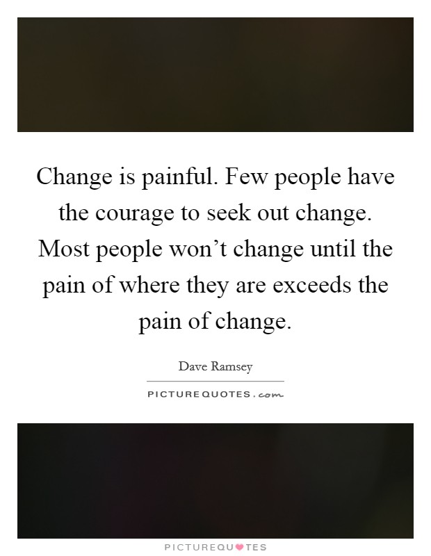 Change is painful. Few people have the courage to seek out change. Most people won't change until the pain of where they are exceeds the pain of change. Picture Quote #1