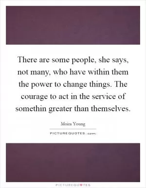 There are some people, she says, not many, who have within them the power to change things. The courage to act in the service of somethin greater than themselves Picture Quote #1