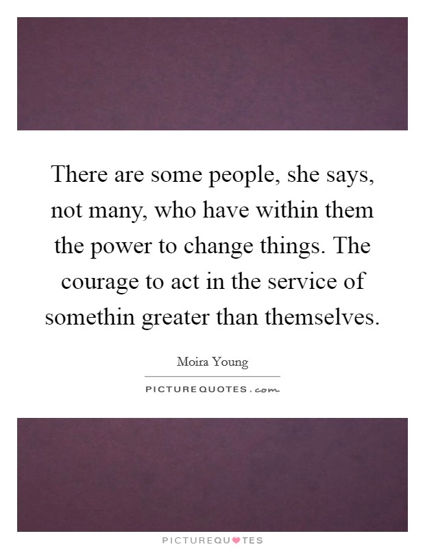 There are some people, she says, not many, who have within them the power to change things. The courage to act in the service of somethin greater than themselves. Picture Quote #1