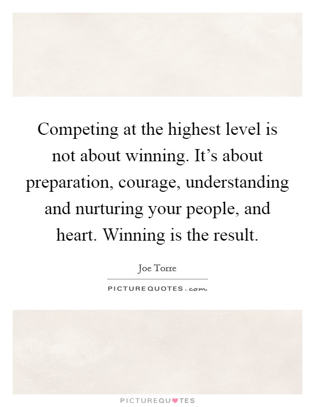 Competing at the highest level is not about winning. It's about preparation, courage, understanding and nurturing your people, and heart. Winning is the result. Picture Quote #1