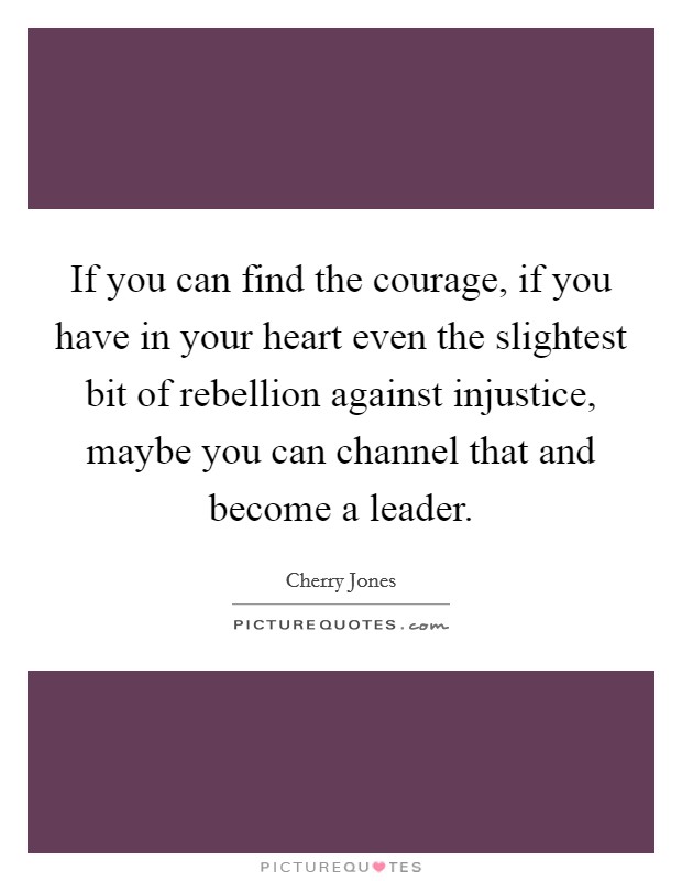 If you can find the courage, if you have in your heart even the slightest bit of rebellion against injustice, maybe you can channel that and become a leader. Picture Quote #1