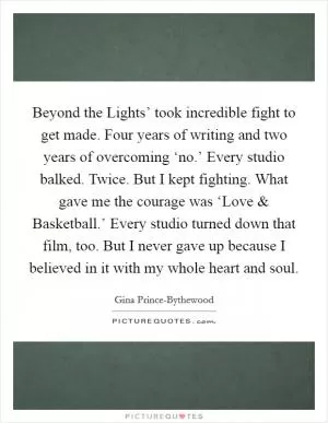 Beyond the Lights’ took incredible fight to get made. Four years of writing and two years of overcoming ‘no.’ Every studio balked. Twice. But I kept fighting. What gave me the courage was ‘Love and Basketball.’ Every studio turned down that film, too. But I never gave up because I believed in it with my whole heart and soul Picture Quote #1