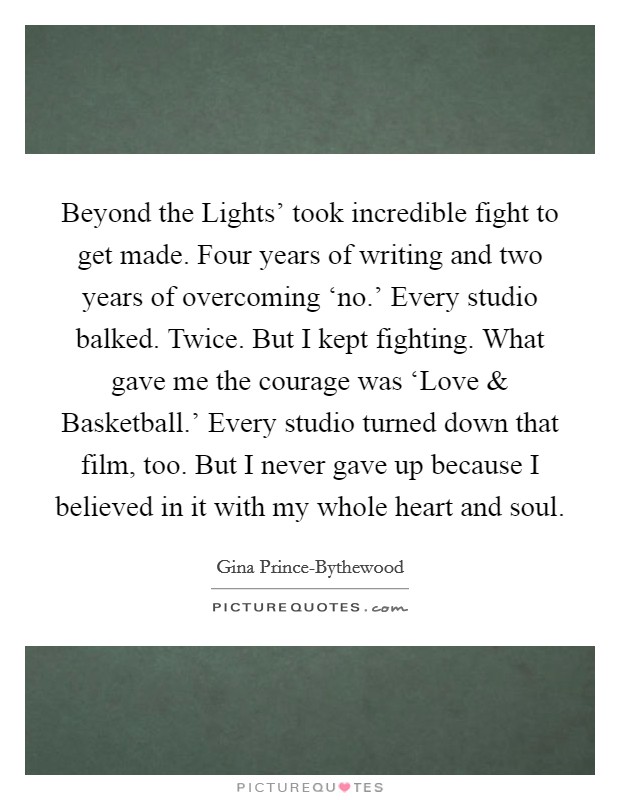 Beyond the Lights' took incredible fight to get made. Four years of writing and two years of overcoming ‘no.' Every studio balked. Twice. But I kept fighting. What gave me the courage was ‘Love and Basketball.' Every studio turned down that film, too. But I never gave up because I believed in it with my whole heart and soul. Picture Quote #1
