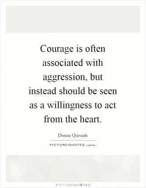 Courage is often associated with aggression, but instead should be seen as a willingness to act from the heart Picture Quote #1