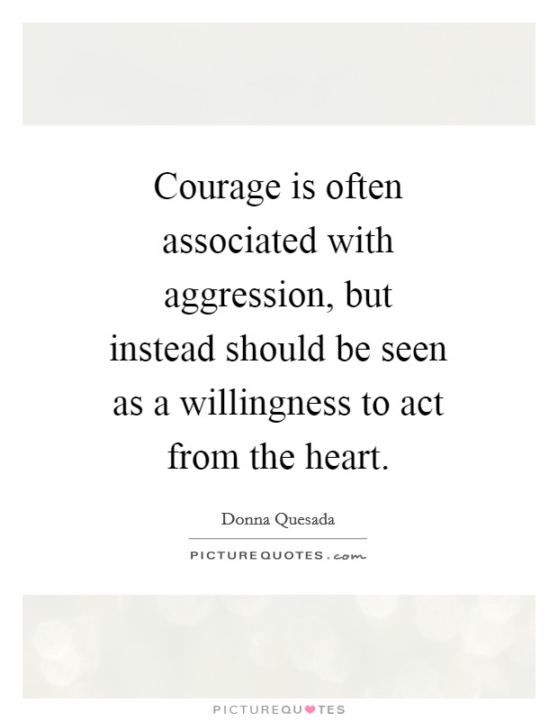 Courage is often associated with aggression, but instead should be seen as a willingness to act from the heart. Picture Quote #1