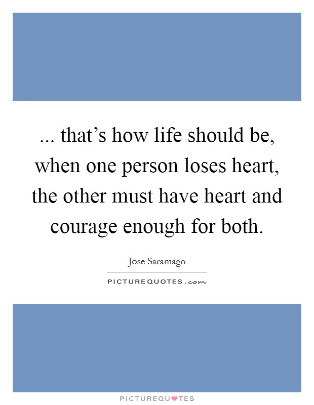 ... that's how life should be, when one person loses heart, the other must have heart and courage enough for both. Picture Quote #1