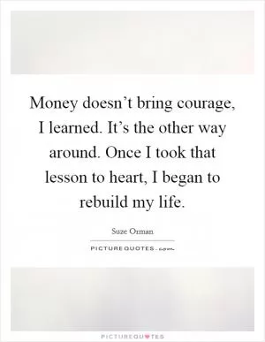 Money doesn’t bring courage, I learned. It’s the other way around. Once I took that lesson to heart, I began to rebuild my life Picture Quote #1