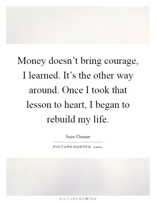 Money doesn't bring courage, I learned. It's the other way around. Once I took that lesson to heart, I began to rebuild my life. Picture Quote #1