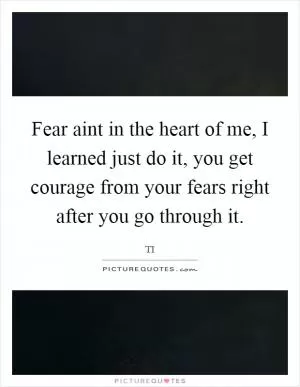 Fear aint in the heart of me, I learned just do it, you get courage from your fears right after you go through it Picture Quote #1