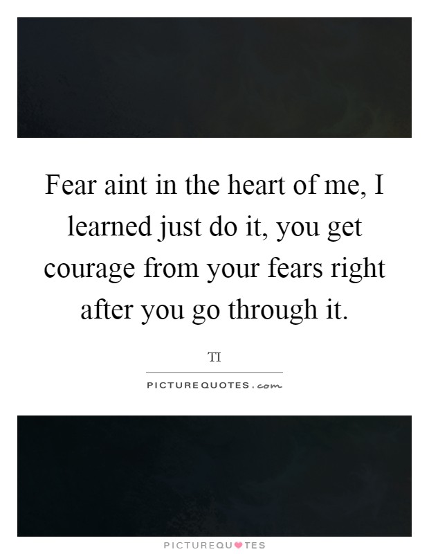 Fear aint in the heart of me, I learned just do it, you get courage from your fears right after you go through it. Picture Quote #1