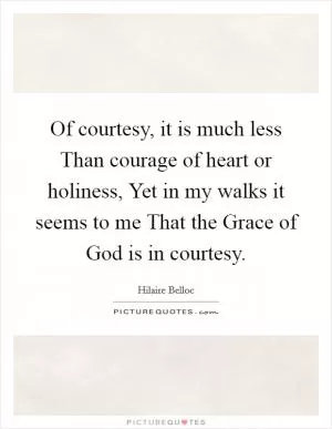 Of courtesy, it is much less Than courage of heart or holiness, Yet in my walks it seems to me That the Grace of God is in courtesy Picture Quote #1
