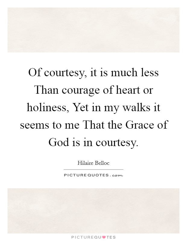 Of courtesy, it is much less Than courage of heart or holiness, Yet in my walks it seems to me That the Grace of God is in courtesy. Picture Quote #1