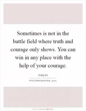 Sometimes is not in the battle field where truth and courage only shows. You can win in any place with the help of your courage Picture Quote #1