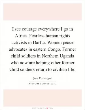 I see courage everywhere I go in Africa. Fearless human rights activists in Darfur. Women peace advocates in eastern Congo. Former child soldiers in Northern Uganda who now are helping other former child soldiers return to civilian life Picture Quote #1
