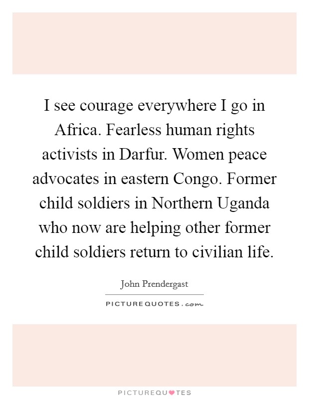 I see courage everywhere I go in Africa. Fearless human rights activists in Darfur. Women peace advocates in eastern Congo. Former child soldiers in Northern Uganda who now are helping other former child soldiers return to civilian life. Picture Quote #1