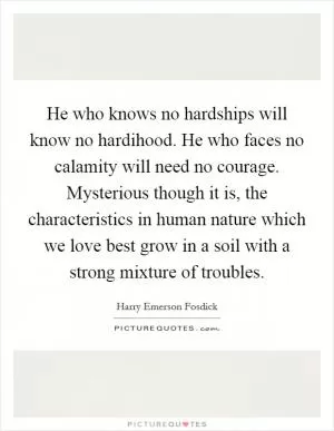 He who knows no hardships will know no hardihood. He who faces no calamity will need no courage. Mysterious though it is, the characteristics in human nature which we love best grow in a soil with a strong mixture of troubles Picture Quote #1