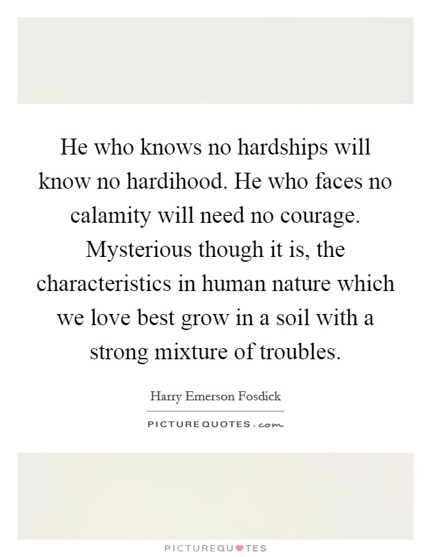 He who knows no hardships will know no hardihood. He who faces no calamity will need no courage. Mysterious though it is, the characteristics in human nature which we love best grow in a soil with a strong mixture of troubles. Picture Quote #1
