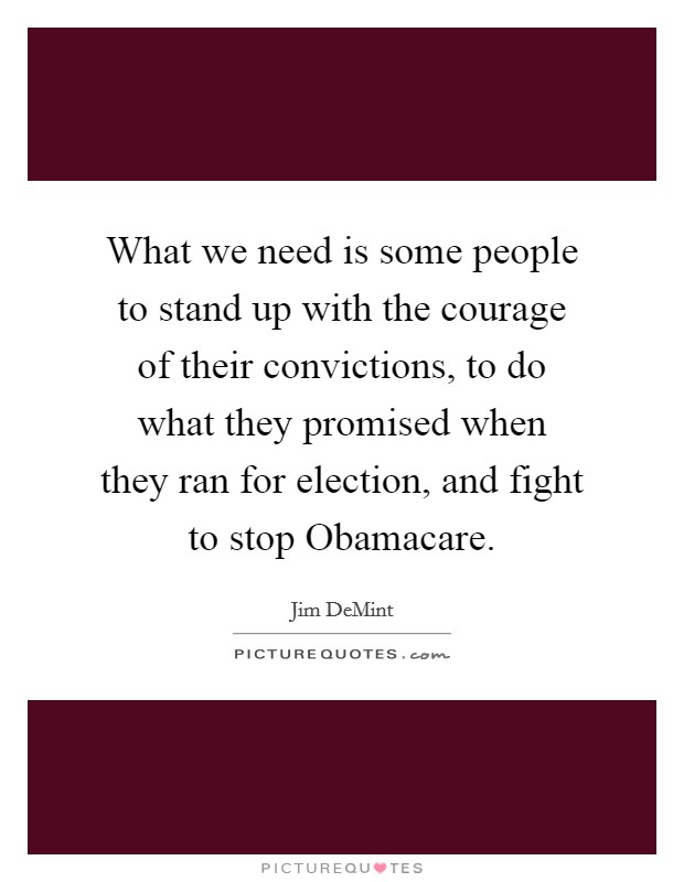 What we need is some people to stand up with the courage of their convictions, to do what they promised when they ran for election, and fight to stop Obamacare. Picture Quote #1