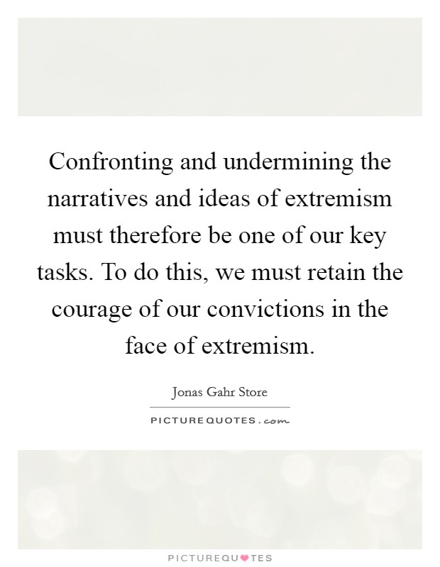 Confronting and undermining the narratives and ideas of extremism must therefore be one of our key tasks. To do this, we must retain the courage of our convictions in the face of extremism. Picture Quote #1