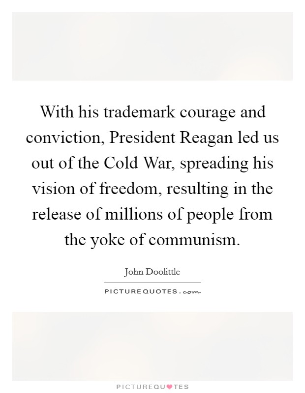 With his trademark courage and conviction, President Reagan led us out of the Cold War, spreading his vision of freedom, resulting in the release of millions of people from the yoke of communism. Picture Quote #1