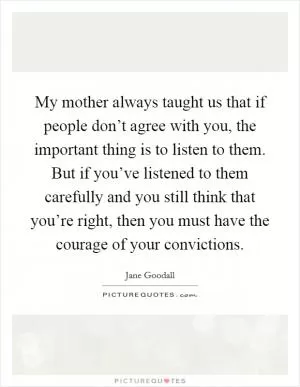 My mother always taught us that if people don’t agree with you, the important thing is to listen to them. But if you’ve listened to them carefully and you still think that you’re right, then you must have the courage of your convictions Picture Quote #1
