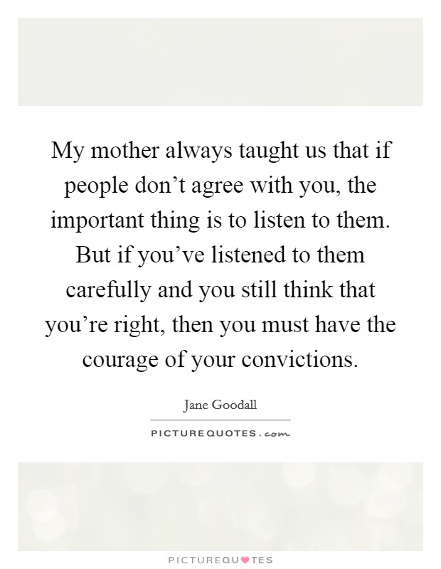 My mother always taught us that if people don't agree with you, the important thing is to listen to them. But if you've listened to them carefully and you still think that you're right, then you must have the courage of your convictions. Picture Quote #1