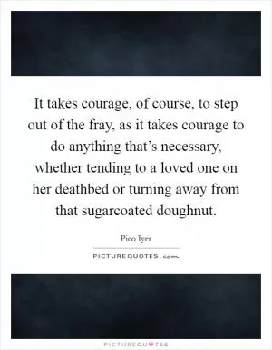 It takes courage, of course, to step out of the fray, as it takes courage to do anything that’s necessary, whether tending to a loved one on her deathbed or turning away from that sugarcoated doughnut Picture Quote #1