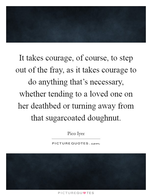It takes courage, of course, to step out of the fray, as it takes courage to do anything that's necessary, whether tending to a loved one on her deathbed or turning away from that sugarcoated doughnut. Picture Quote #1