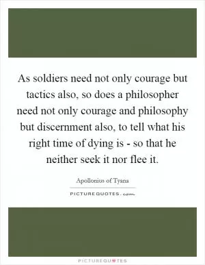 As soldiers need not only courage but tactics also, so does a philosopher need not only courage and philosophy but discernment also, to tell what his right time of dying is - so that he neither seek it nor flee it Picture Quote #1