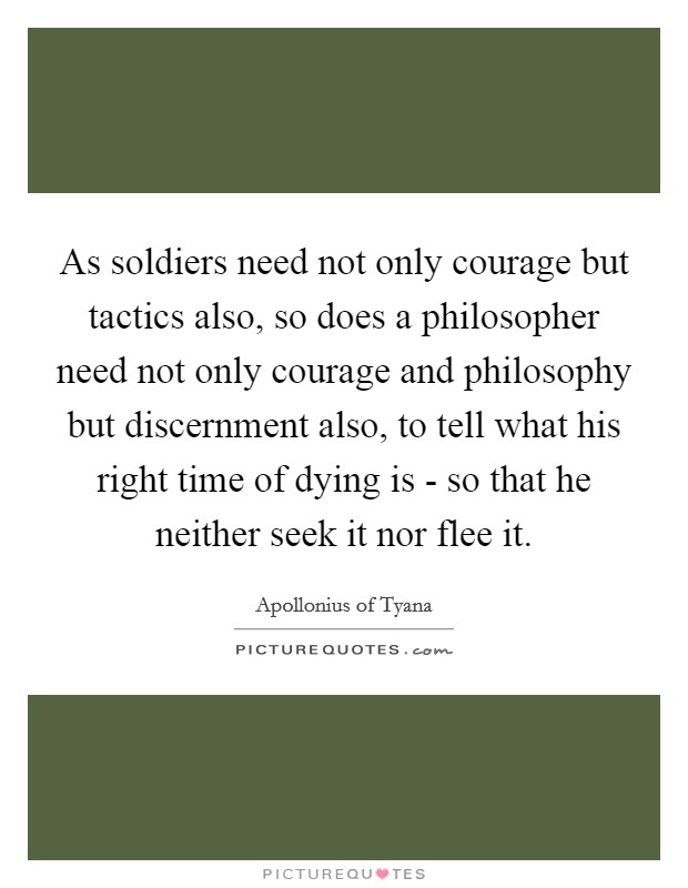 As soldiers need not only courage but tactics also, so does a philosopher need not only courage and philosophy but discernment also, to tell what his right time of dying is - so that he neither seek it nor flee it. Picture Quote #1