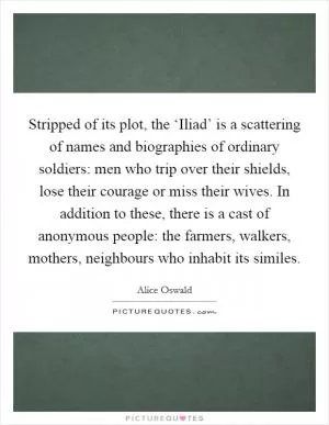 Stripped of its plot, the ‘Iliad’ is a scattering of names and biographies of ordinary soldiers: men who trip over their shields, lose their courage or miss their wives. In addition to these, there is a cast of anonymous people: the farmers, walkers, mothers, neighbours who inhabit its similes Picture Quote #1