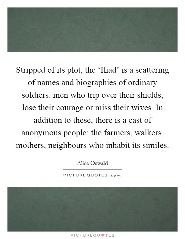 Stripped of its plot, the ‘Iliad' is a scattering of names and biographies of ordinary soldiers: men who trip over their shields, lose their courage or miss their wives. In addition to these, there is a cast of anonymous people: the farmers, walkers, mothers, neighbours who inhabit its similes. Picture Quote #1