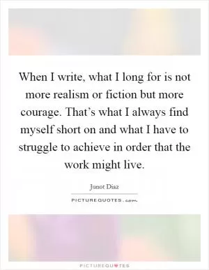When I write, what I long for is not more realism or fiction but more courage. That’s what I always find myself short on and what I have to struggle to achieve in order that the work might live Picture Quote #1