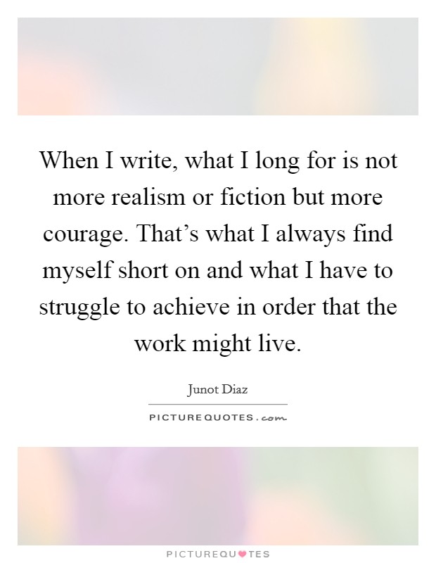 When I write, what I long for is not more realism or fiction but more courage. That's what I always find myself short on and what I have to struggle to achieve in order that the work might live. Picture Quote #1