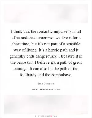 I think that the romantic impulse is in all of us and that sometimes we live it for a short time, but it’s not part of a sensible way of living. It’s a heroic path and it generally ends dangerously. I treasure it in the sense that I believe it’s a path of great courage. It can also be the path of the foolhardy and the compulsive Picture Quote #1