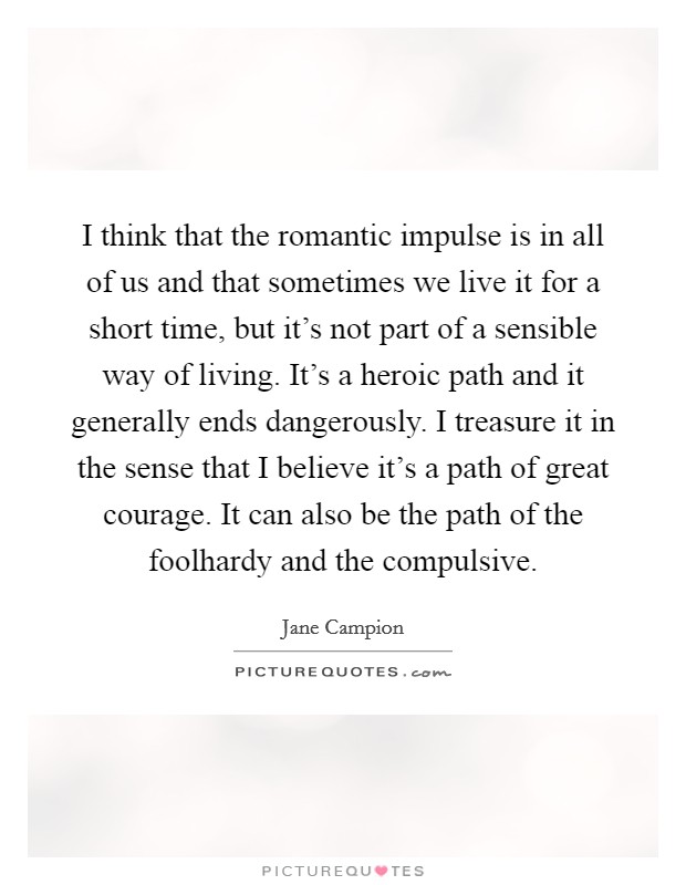 I think that the romantic impulse is in all of us and that sometimes we live it for a short time, but it's not part of a sensible way of living. It's a heroic path and it generally ends dangerously. I treasure it in the sense that I believe it's a path of great courage. It can also be the path of the foolhardy and the compulsive. Picture Quote #1