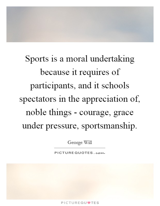 Sports is a moral undertaking because it requires of participants, and it schools spectators in the appreciation of, noble things - courage, grace under pressure, sportsmanship. Picture Quote #1