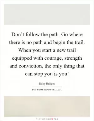Don’t follow the path. Go where there is no path and begin the trail. When you start a new trail equipped with courage, strength and conviction, the only thing that can stop you is you! Picture Quote #1