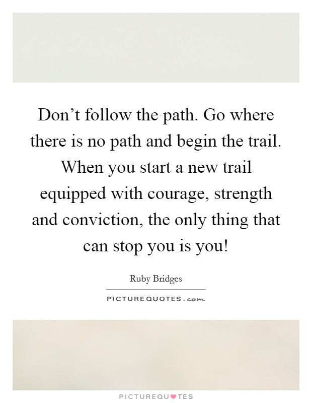 Don't follow the path. Go where there is no path and begin the trail. When you start a new trail equipped with courage, strength and conviction, the only thing that can stop you is you! Picture Quote #1