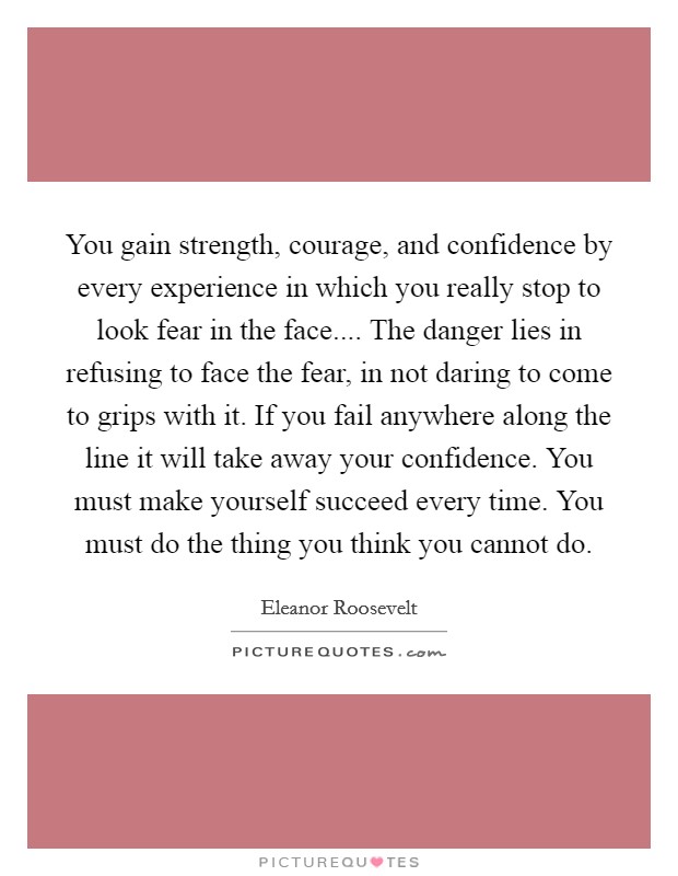 You gain strength, courage, and confidence by every experience in which you really stop to look fear in the face.... The danger lies in refusing to face the fear, in not daring to come to grips with it. If you fail anywhere along the line it will take away your confidence. You must make yourself succeed every time. You must do the thing you think you cannot do. Picture Quote #1