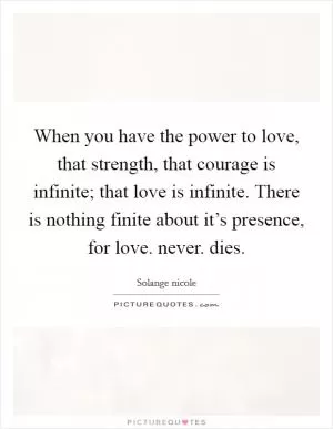 When you have the power to love, that strength, that courage is infinite; that love is infinite. There is nothing finite about it’s presence, for love. never. dies Picture Quote #1