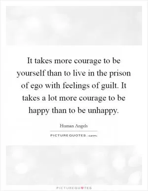 It takes more courage to be yourself than to live in the prison of ego with feelings of guilt. It takes a lot more courage to be happy than to be unhappy Picture Quote #1