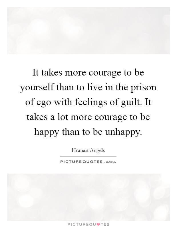 It takes more courage to be yourself than to live in the prison of ego with feelings of guilt. It takes a lot more courage to be happy than to be unhappy. Picture Quote #1